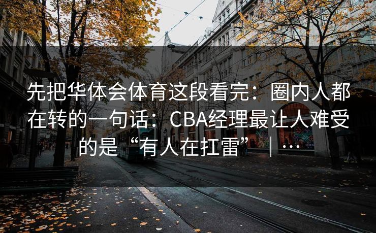 先把华体会体育这段看完：圈内人都在转的一句话：CBA经理最让人难受的是“有人在扛雷”｜…